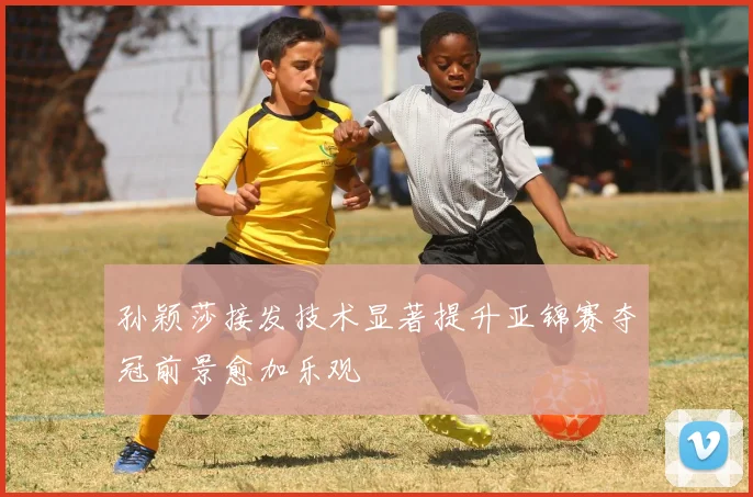 孙颖莎接发技术显著提升亚锦赛夺冠前景愈加乐观